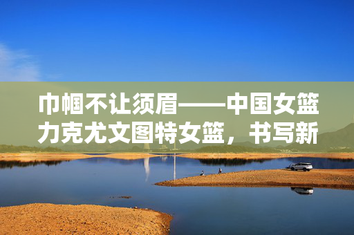 巾帼不让须眉——中国女篮力克尤文图特女篮，书写新篇章