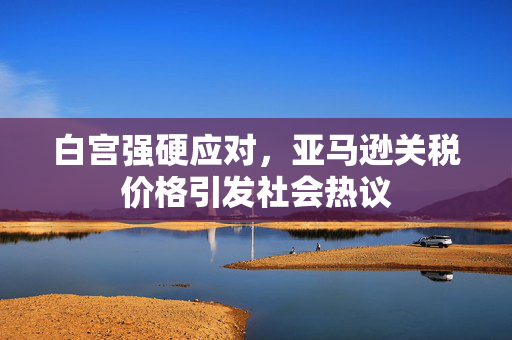 白宫强硬应对，亚马逊关税价格引发社会热议