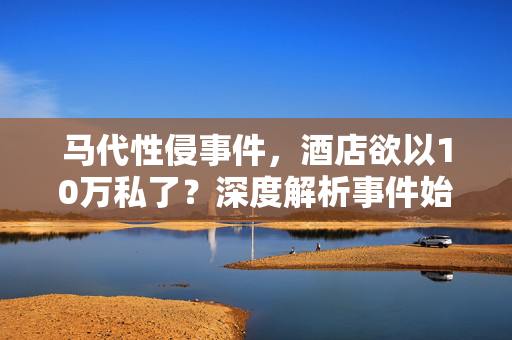 马代性侵事件，酒店欲以10万私了？深度解析事件始末