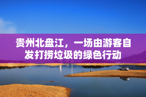 贵州北盘江，一场由游客自发打捞垃圾的绿色行动
