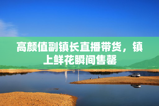 高颜值副镇长直播带货，镇上鲜花瞬间售罄