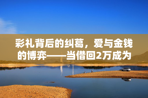彩礼背后的纠葛，爱与金钱的博弈——当借回2万成为婚姻的绊脚石