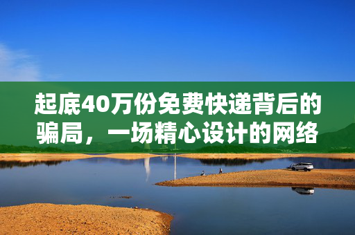 起底40万份免费快递背后的骗局，一场精心设计的网络诈骗大戏
