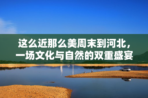 这么近那么美周末到河北，一场文化与自然的双重盛宴