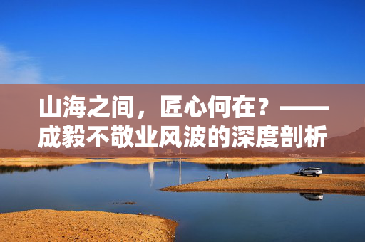 山海之间，匠心何在？——成毅不敬业风波的深度剖析