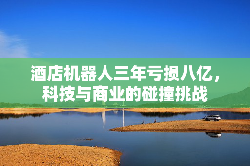 酒店机器人三年亏损八亿，科技与商业的碰撞挑战