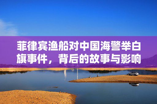 菲律宾渔船对中国海警举白旗事件，背后的故事与影响