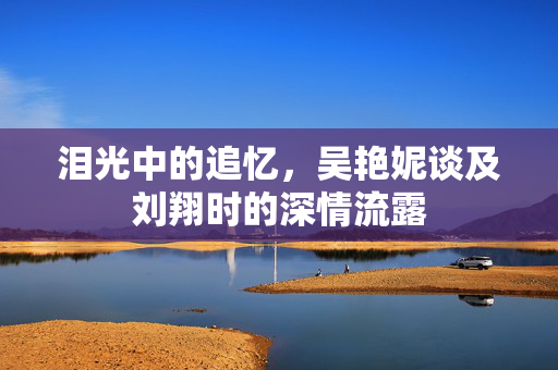 泪光中的追忆，吴艳妮谈及刘翔时的深情流露