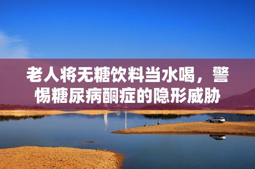 老人将无糖饮料当水喝，警惕糖尿病酮症的隐形威胁