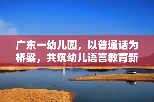 广东一幼儿园，以普通话为桥梁，共筑幼儿语言教育新篇章
