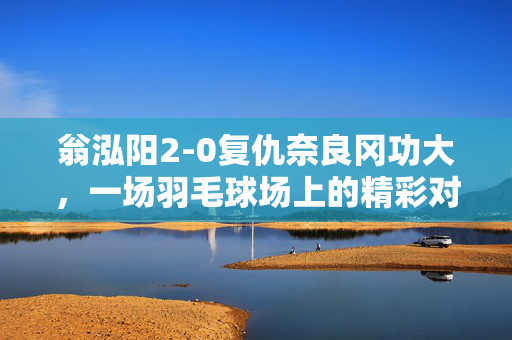 翁泓阳2-0复仇奈良冈功大，一场羽毛球场上的精彩对决