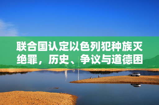 联合国认定以色列犯种族灭绝罪，历史、争议与道德困境