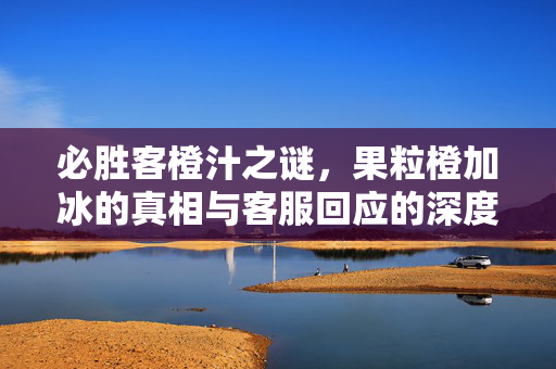 必胜客橙汁之谜，果粒橙加冰的真相与客服回应的深度解析