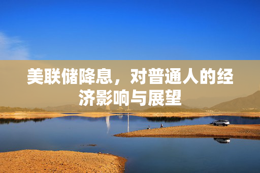 美联储降息，对普通人的经济影响与展望