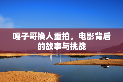 嘎子哥换人重拍，电影背后的故事与挑战