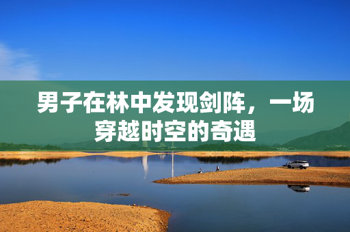 男子在林中发现剑阵，一场穿越时空的奇遇