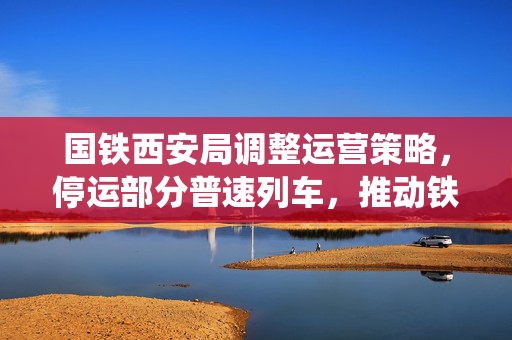 国铁西安局调整运营策略，停运部分普速列车，推动铁路系统现代化与服务质量升级