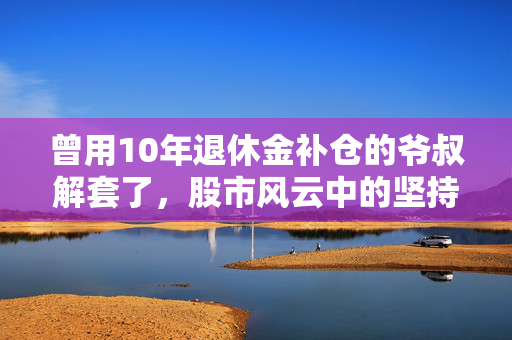 曾用10年退休金补仓的爷叔解套了，股市风云中的坚持与智慧