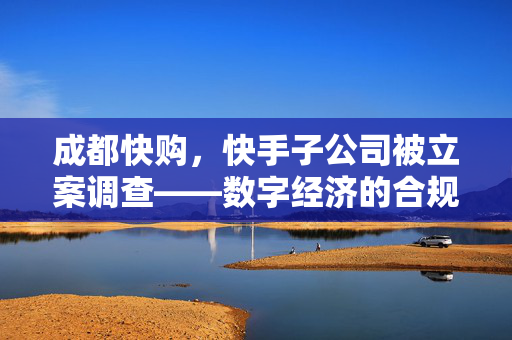 成都快购，快手子公司被立案调查——数字经济的合规挑战与未来展望