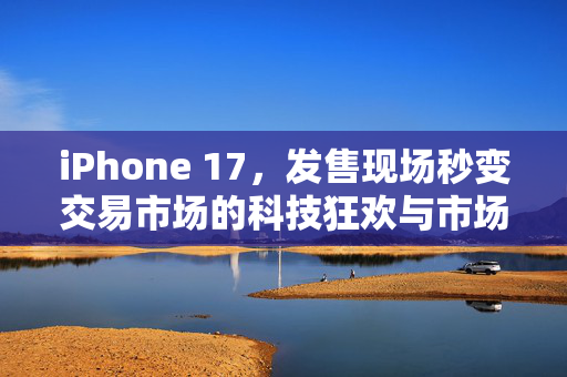 iPhone 17，发售现场秒变交易市场的科技狂欢与市场新生态