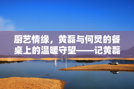 厨艺情缘，黄磊与何炅的餐桌上的温暖守望——记黄磊对何炅的厨艺承诺