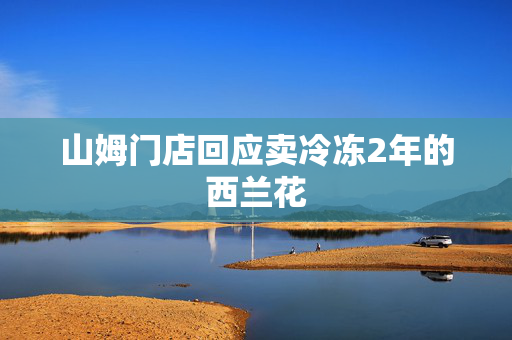 山姆门店回应卖冷冻2年的西兰花