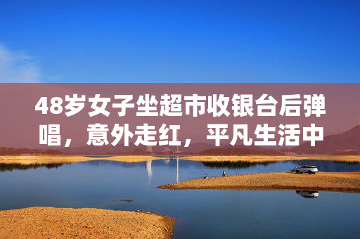 48岁女子坐超市收银台后弹唱，意外走红，平凡生活中的不凡旋律