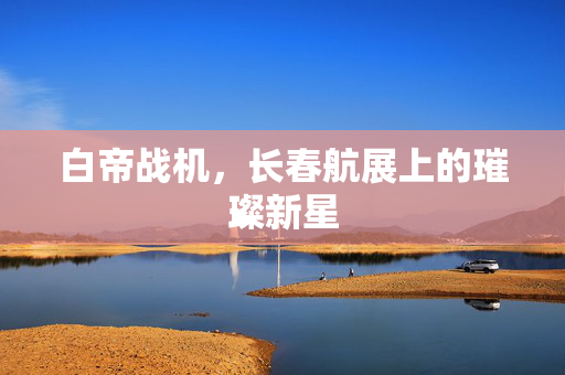 白帝战机，长春航展上的璀璨新星