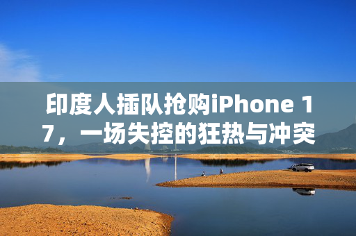 印度人插队抢购iPhone 17，一场失控的狂热与冲突