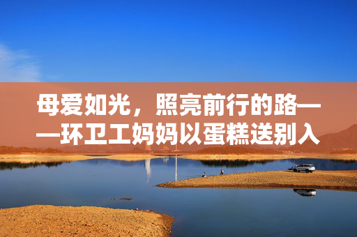 母爱如光，照亮前行的路——环卫工妈妈以蛋糕送别入伍儿子
