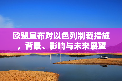 欧盟宣布对以色列制裁措施，背景、影响与未来展望