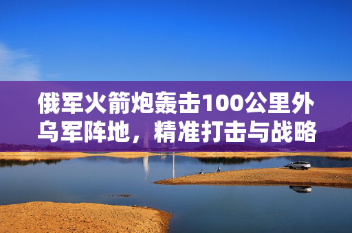 俄军火箭炮轰击100公里外乌军阵地，精准打击与战略威慑的较量