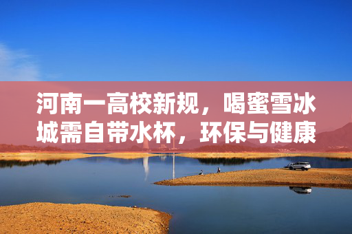河南一高校新规，喝蜜雪冰城需自带水杯，环保与健康的双赢实践
