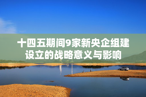 十四五期间9家新央企组建设立的战略意义与影响