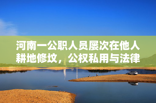 河南一公职人员屡次在他人耕地修坟，公权私用与法律边界的反思