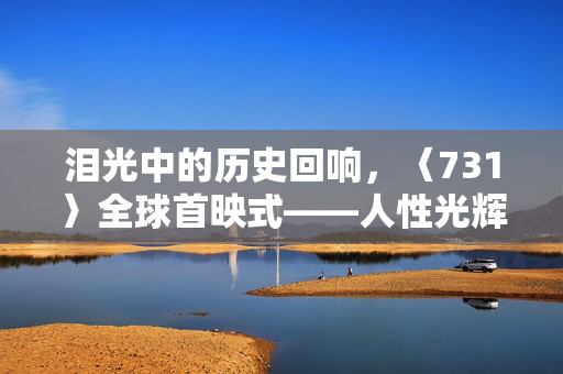 泪光中的历史回响，〈731〉全球首映式——人性光辉与历史伤痕的深刻共鸣