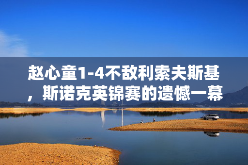 赵心童1-4不敌利索夫斯基，斯诺克英锦赛的遗憾一幕
