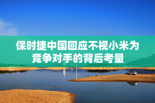 保时捷中国回应不视小米为竞争对手的背后考量