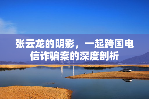 张云龙的阴影，一起跨国电信诈骗案的深度剖析