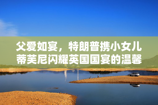 父爱如宴，特朗普携小女儿蒂芙尼闪耀英国国宴的温馨瞬间