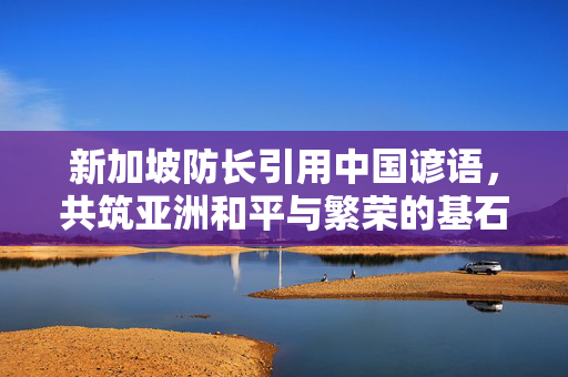 新加坡防长引用中国谚语，共筑亚洲和平与繁荣的基石