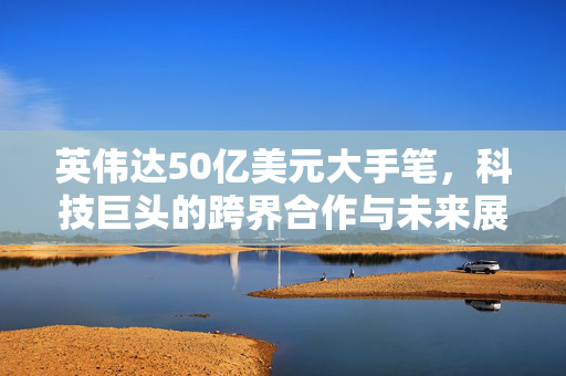 英伟达50亿美元大手笔，科技巨头的跨界合作与未来展望