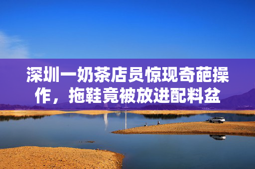 深圳一奶茶店员惊现奇葩操作，拖鞋竟被放进配料盆