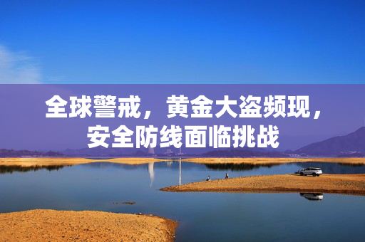 全球警戒，黄金大盗频现，安全防线面临挑战
