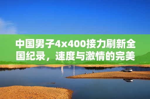 中国男子4x400接力刷新全国纪录，速度与激情的完美碰撞