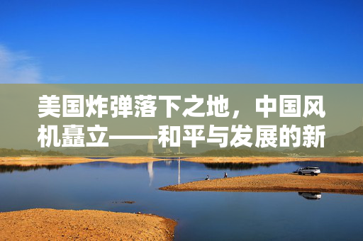 美国炸弹落下之地，中国风机矗立——和平与发展的新篇章