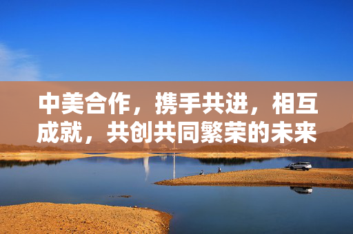 中美合作，携手共进，相互成就，共创共同繁荣的未来