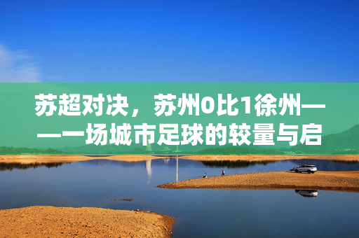 苏超对决，苏州0比1徐州——一场城市足球的较量与启示