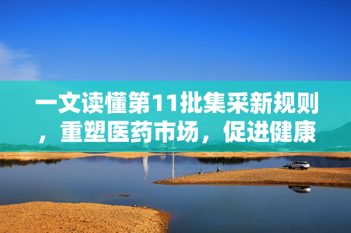 一文读懂第11批集采新规则，重塑医药市场，促进健康发展