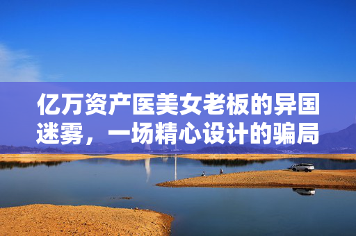 亿万资产医美女老板的异国迷雾，一场精心设计的骗局